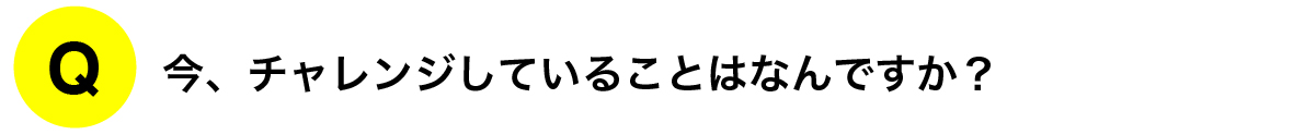 今、チャレンジしていることは何ですか？